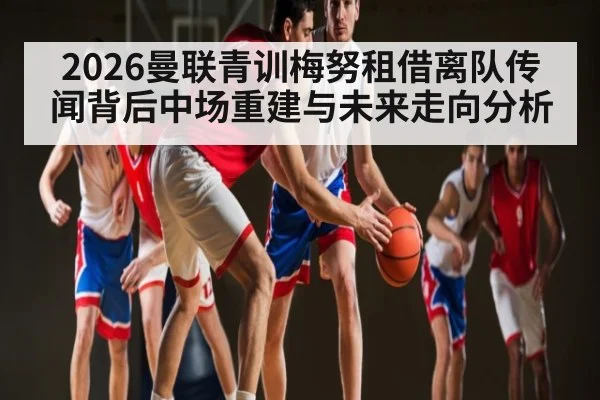 2026曼联青训梅努租借离队传闻背后中场重建与未来走向分析