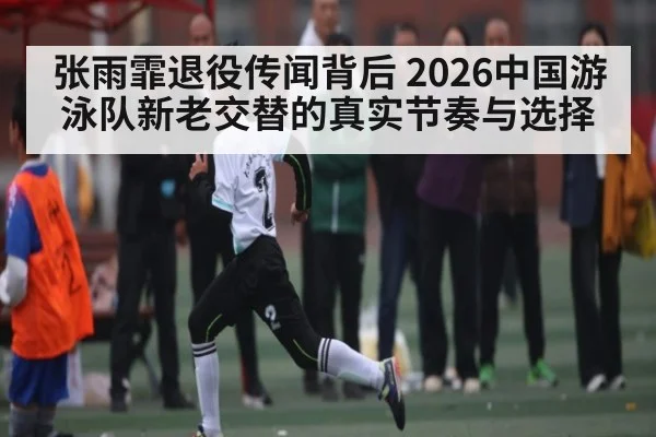 张雨霏退役传闻背后 2026中国游泳队新老交替的真实节奏与选择