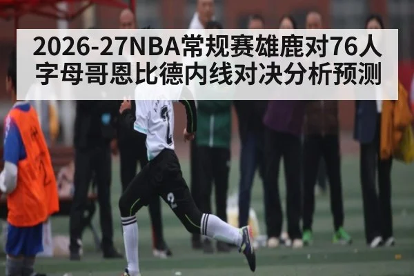 2026-27NBA常规赛雄鹿对76人字母哥恩比德内线对决分析预测