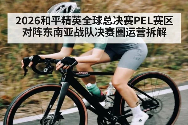 2026和平精英全球总决赛PEL赛区对阵东南亚战队决赛圈运营拆解
